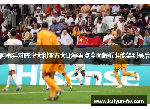 阿根廷对阵澳大利亚五大比赛看点全面解析谁能笑到最后