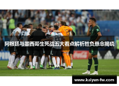 阿根廷与墨西哥生死战五大看点解析胜负悬念揭晓
