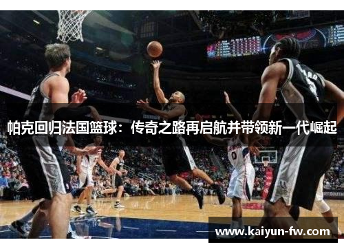 帕克回归法国篮球：传奇之路再启航并带领新一代崛起