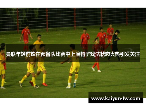 曼联年轻前锋在预备队比赛中上演帽子戏法状态火热引发关注