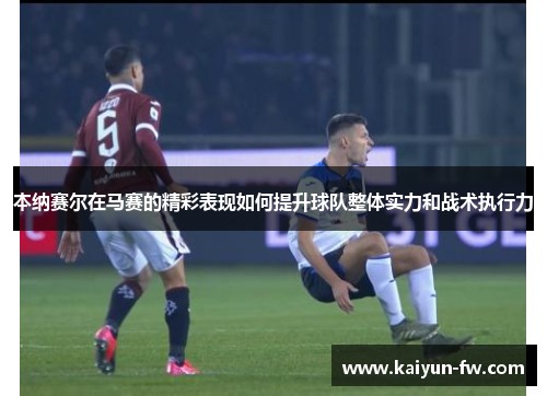 本纳赛尔在马赛的精彩表现如何提升球队整体实力和战术执行力