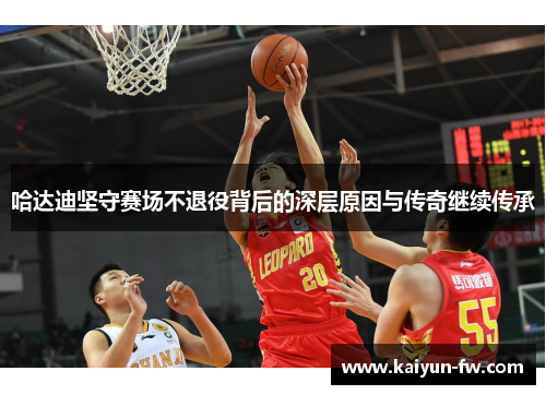 哈达迪坚守赛场不退役背后的深层原因与传奇继续传承