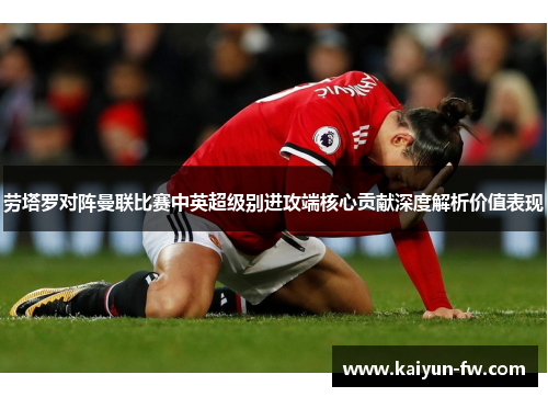 劳塔罗对阵曼联比赛中英超级别进攻端核心贡献深度解析价值表现