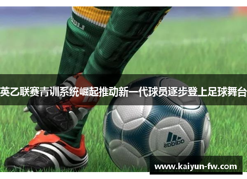 英乙联赛青训系统崛起推动新一代球员逐步登上足球舞台